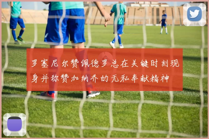 罗塞尼尔赞佩德罗总在关键时刻现身并称赞加纳乔的无私奉献精神