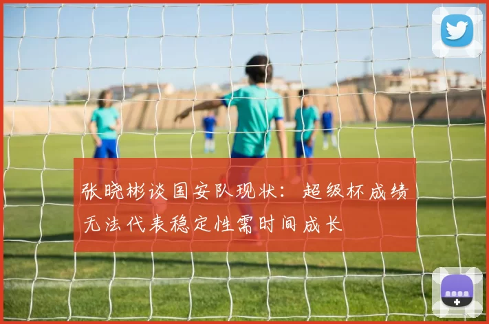张晓彬谈国安队现状：超级杯成绩无法代表稳定性需时间成长