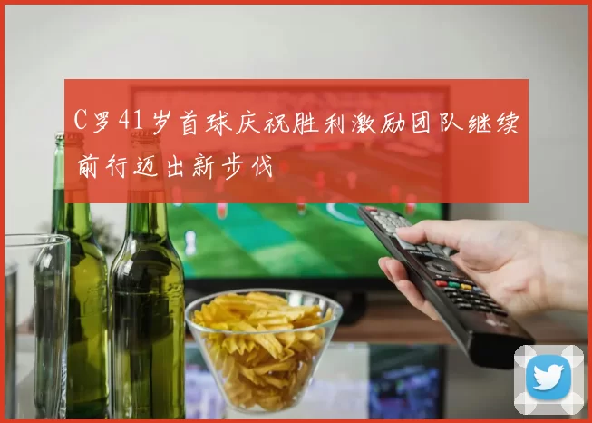 C罗41岁首球庆祝胜利激励团队继续前行迈出新步伐