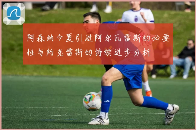阿森纳今夏引进阿尔瓦雷斯的必要性与约克雷斯的持续进步分析