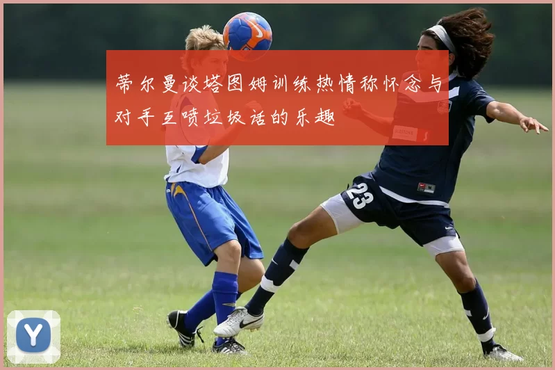 蒂尔曼谈塔图姆训练热情称怀念与对手互喷垃圾话的乐趣