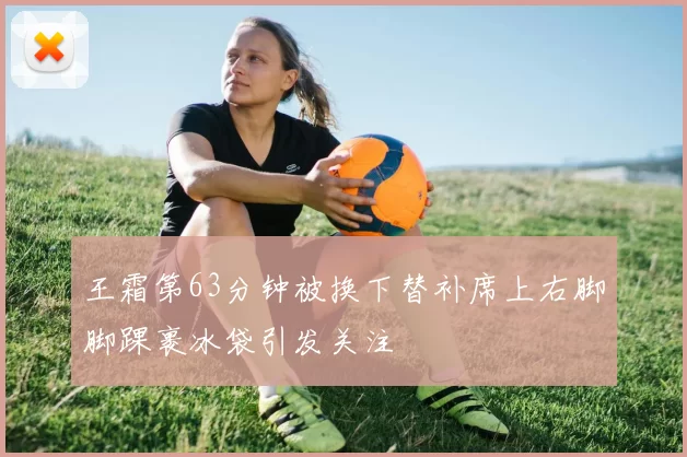 王霜第63分钟被换下替补席上右脚脚踝裹冰袋引发关注