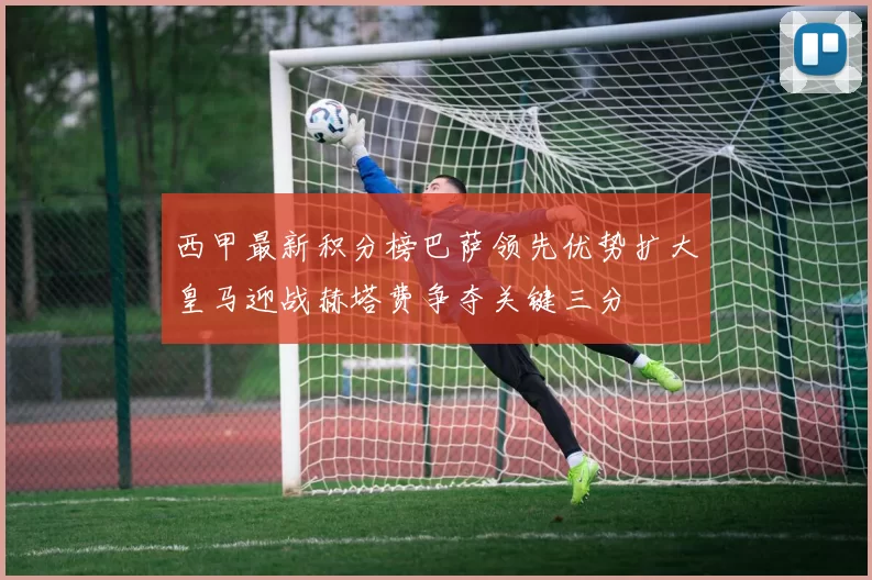 西甲最新积分榜巴萨领先优势扩大皇马迎战赫塔费争夺关键三分