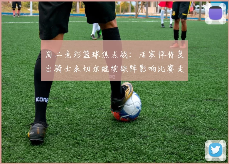周二竞彩篮球焦点战：活塞悍将复出骑士米切尔继续缺阵影响比赛走势