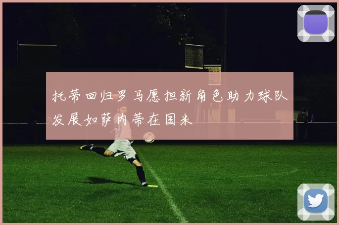 托蒂回归罗马愿担新角色助力球队发展如萨内蒂在国米