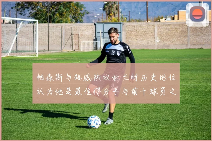 帕森斯与路威热议杜兰特历史地位认为他是最佳得分手与前十球员之一
