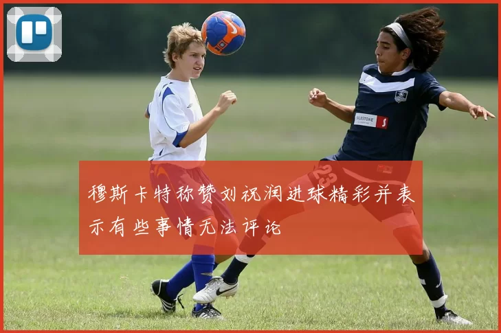 穆斯卡特称赞刘祝润进球精彩并表示有些事情无法评论