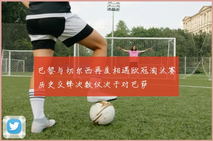 巴黎与切尔西再度相遇欧冠淘汰赛历史交锋次数仅次于对巴萨