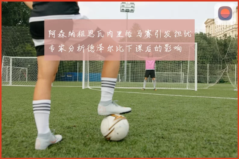 阿森纳租恩瓦内里给马赛引发担忧专家分析德泽尔比下课后的影响