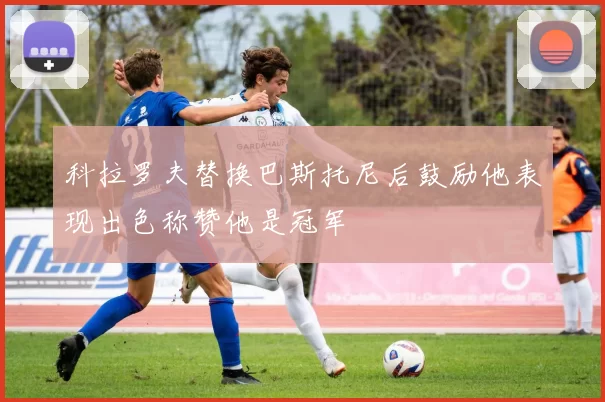科拉罗夫替换巴斯托尼后鼓励他表现出色称赞他是冠军
