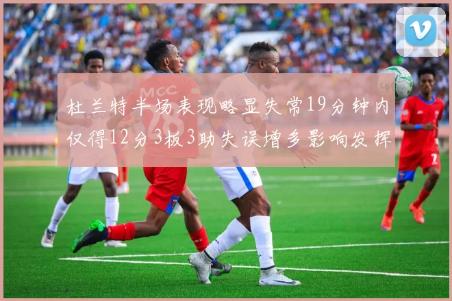杜兰特半场表现略显失常19分钟内仅得12分3板3助失误增多影响发挥