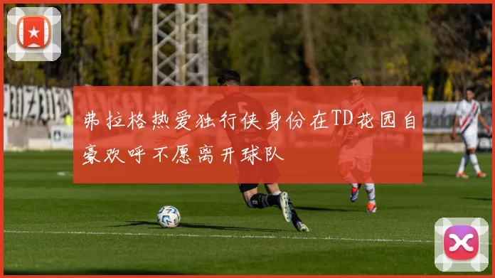 弗拉格热爱独行侠身份在TD花园自豪欢呼不愿离开球队