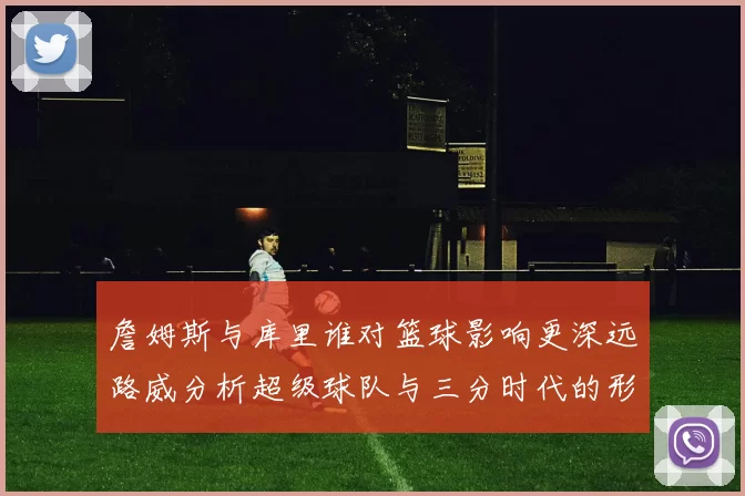 詹姆斯与库里谁对篮球影响更深远路威分析超级球队与三分时代的形成